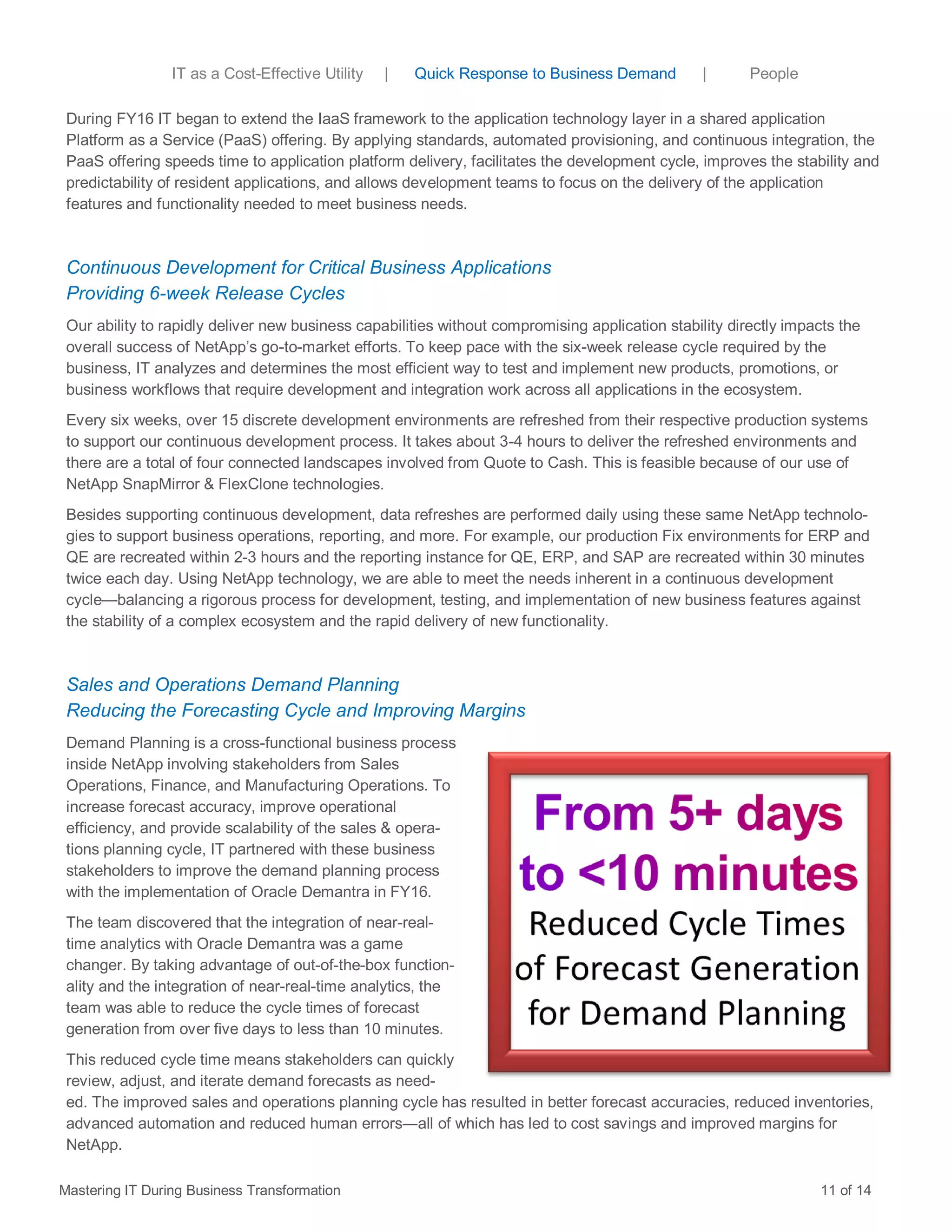 During FY16 IT began to extend the IaaS framework to the application technology layer in a shared application
Platform as a Service (PaaS) offering. By applying standards, automated provisioning, and continuous integration, the
PaaS offering speeds time to application platform delivery, facilitates the development cycle, improves the stability and
predictability of resident applications, and allows development teams to focus on the delivery of the application
features and functionality needed to meet business needs.
Continuous Development for Critical Business Applications
Providing 6-week Release Cycles
Our ability to rapidly deliver new business capabilities without compromising application stability directly impacts the
overall success of NetApp’s go-to-market efforts. To keep pace with the six-week release cycle required by the
business, IT analyzes and determines the most efficient way to test and implement new products, promotions, or
business workflows that require development and integration work across all applications in the ecosystem.
Every six weeks, over 15 discrete development environments are refreshed from their respective production systems
to support our continuous development process. It takes about 3-4 hours to deliver the refreshed environments and
there are a total of four connected landscapes involved from Quote to Cash. This is feasible because of our use of
NetApp SnapMirror & FlexClone technologies.
Besides supporting continuous development, data refreshes are performed daily using these same NetApp technolo-
gies to support business operations, reporting, and more. For example, our production Fix environments for ERP and
QE are recreated within 2-3 hours and the reporting instance for QE, ERP, and SAP are recreated within 30 minutes
twice each day. Using NetApp technology, we are able to meet the needs inherent in a continuous development
cycle—balancing a rigorous process for development, testing, and implementation of new business features against
the stability of a complex ecosystem and the rapid delivery of new functionality.
Sales and Operations Demand Planning
Reducing the Forecasting Cycle and Improving Margins
Demand Planning is a cross-functional business process
inside NetApp involving stakeholders from Sales
Operations, Finance, and Manufacturing Operations. To
increase forecast accuracy, improve operational
efficiency, and provide scalability of the sales & opera-
tions planning cycle, IT partnered with these business
stakeholders to improve the demand planning process
with the implementation of Oracle Demantra in FY16.
The team discovered that the integration of near-real-
time analytics with Oracle Demantra was a game
changer. By taking advantage of out-of-the-box function-
ality and the integration of near-real-time analytics, the
team was able to reduce the cycle times of forecast
generation from over five days to less than 10 minutes.
This reduced cycle time means stakeholders can quickly
review, adjust, and iterate demand forecasts as need-
ed. The improved sales and operations planning cycle has resulted in better forecast accuracies, reduced inventories,
advanced automation and reduced human errors―all of which has led to cost savings and improved margins for
NetApp.
Mastering IT During Business Transformation 11 of 14
IT as a Cost-Effective Utility | Quick Response to Business Demand | People
 