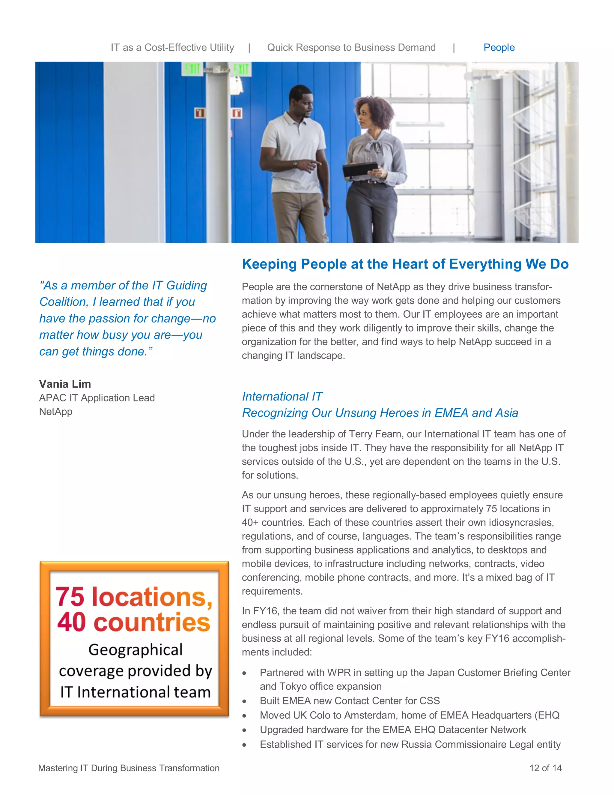 Keeping People at the Heart of Everything We Do
People are the cornerstone of NetApp as they drive business transfor-
mation by improving the way work gets done and helping our customers
achieve what matters most to them. Our IT employees are an important
piece of this and they work diligently to improve their skills, change the
organization for the better, and find ways to help NetApp succeed in a
changing IT landscape.
International IT
Recognizing Our Unsung Heroes in EMEA and Asia
Under the leadership of Terry Fearn, our International IT team has one of
the toughest jobs inside IT. They have the responsibility for all NetApp IT
services outside of the U.S., yet are dependent on the teams in the U.S.
for solutions.
As our unsung heroes, these regionally-based employees quietly ensure
IT support and services are delivered to approximately 75 locations in
40+ countries. Each of these countries assert their own idiosyncrasies,
regulations, and of course, languages. The team’s responsibilities range
from supporting business applications and analytics, to desktops and
mobile devices, to infrastructure including networks, contracts, video
conferencing, mobile phone contracts, and more. It’s a mixed bag of IT
requirements.
In FY16, the team did not waiver from their high standard of support and
endless pursuit of maintaining positive and relevant relationships with the
business at all regional levels. Some of the team’s key FY16 accomplish-
ments included:
 Partnered with WPR in setting up the Japan Customer Briefing Center
and Tokyo office expansion
 Built EMEA new Contact Center for CSS
 Moved UK Colo to Amsterdam, home of EMEA Headquarters (EHQ
 Upgraded hardware for the EMEA EHQ Datacenter Network
 Established IT services for new Russia Commissionaire Legal entity
Mastering IT During Business Transformation 12 of 14
"As a member of the IT Guiding
Coalition, I learned that if you
have the passion for change―no
matter how busy you are―you
can get things done.”
Vania Lim
APAC IT Application Lead
NetApp
IT as a Cost-Effective Utility | Quick Response to Business Demand | People
 