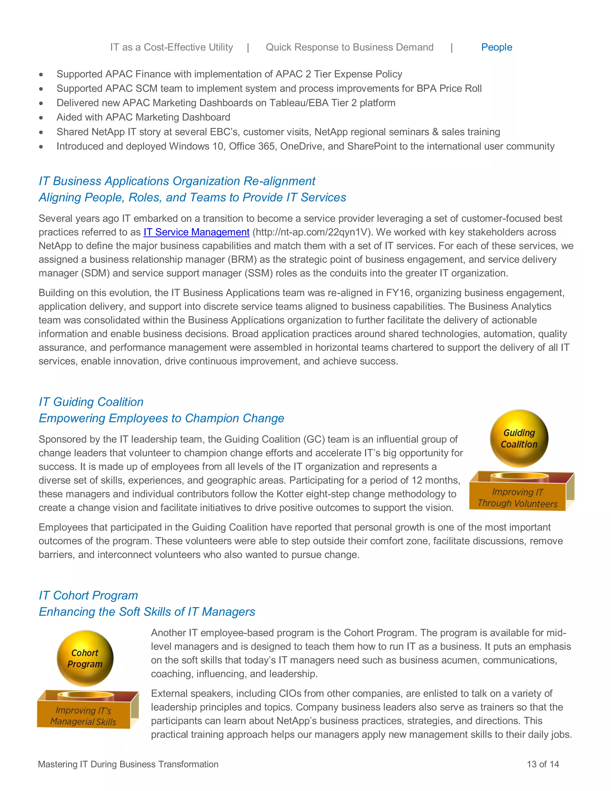  Supported APAC Finance with implementation of APAC 2 Tier Expense Policy
 Supported APAC SCM team to implement system and process improvements for BPA Price Roll
 Delivered new APAC Marketing Dashboards on Tableau/EBA Tier 2 platform
 Aided with APAC Marketing Dashboard
 Shared NetApp IT story at several EBC’s, customer visits, NetApp regional seminars & sales training
 Introduced and deployed Windows 10, Office 365, OneDrive, and SharePoint to the international user community
IT Business Applications Organization Re-alignment
Aligning People, Roles, and Teams to Provide IT Services
Several years ago IT embarked on a transition to become a service provider leveraging a set of customer-focused best
practices referred to as IT Service Management (http://nt-ap.com/22qyn1V). We worked with key stakeholders across
NetApp to define the major business capabilities and match them with a set of IT services. For each of these services, we
assigned a business relationship manager (BRM) as the strategic point of business engagement, and service delivery
manager (SDM) and service support manager (SSM) roles as the conduits into the greater IT organization.
Building on this evolution, the IT Business Applications team was re-aligned in FY16, organizing business engagement,
application delivery, and support into discrete service teams aligned to business capabilities. The Business Analytics
team was consolidated within the Business Applications organization to further facilitate the delivery of actionable
information and enable business decisions. Broad application practices around shared technologies, automation, quality
assurance, and performance management were assembled in horizontal teams chartered to support the delivery of all IT
services, enable innovation, drive continuous improvement, and achieve success.
IT Guiding Coalition
Empowering Employees to Champion Change
Sponsored by the IT leadership team, the Guiding Coalition (GC) team is an influential group of
change leaders that volunteer to champion change efforts and accelerate IT’s big opportunity for
success. It is made up of employees from all levels of the IT organization and represents a
diverse set of skills, experiences, and geographic areas. Participating for a period of 12 months,
these managers and individual contributors follow the Kotter eight-step change methodology to
create a change vision and facilitate initiatives to drive positive outcomes to support the vision.
Employees that participated in the Guiding Coalition have reported that personal growth is one of the most important
outcomes of the program. These volunteers were able to step outside their comfort zone, facilitate discussions, remove
barriers, and interconnect volunteers who also wanted to pursue change.
IT Cohort Program
Enhancing the Soft Skills of IT Managers
Another IT employee-based program is the Cohort Program. The program is available for mid-
level managers and is designed to teach them how to run IT as a business. It puts an emphasis
on the soft skills that today’s IT managers need such as business acumen, communications,
coaching, influencing, and leadership.
External speakers, including CIOs from other companies, are enlisted to talk on a variety of
leadership principles and topics. Company business leaders also serve as trainers so that the
participants can learn about NetApp’s business practices, strategies, and directions. This
practical training approach helps our managers apply new management skills to their daily jobs.
Mastering IT During Business Transformation 13 of 14
IT as a Cost-Effective Utility | Quick Response to Business Demand | People
 