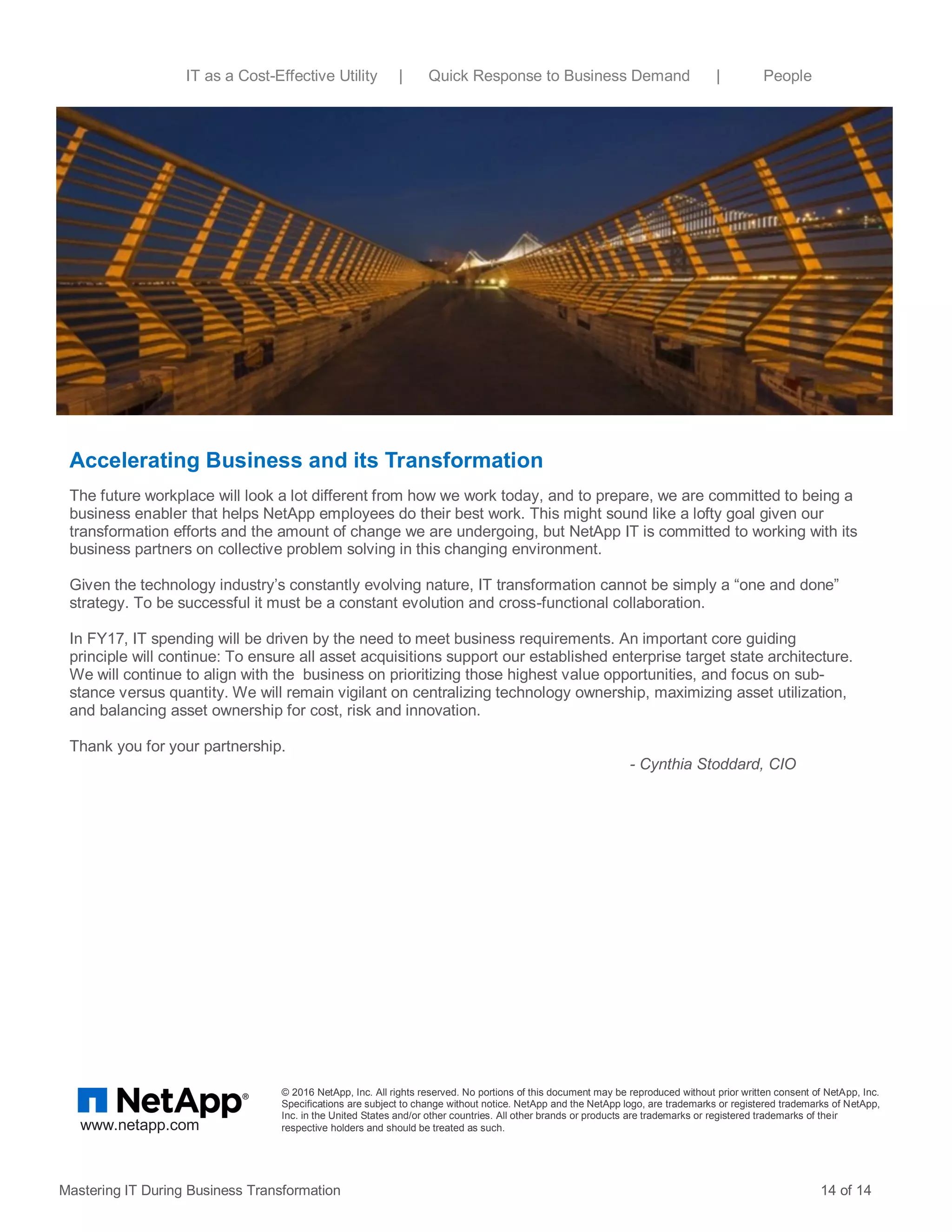 Accelerating Business and its Transformation
The future workplace will look a lot different from how we work today, and to prepare, we are committed to being a
business enabler that helps NetApp employees do their best work. This might sound like a lofty goal given our
transformation efforts and the amount of change we are undergoing, but NetApp IT is committed to working with its
business partners on collective problem solving in this changing environment.
Given the technology industry’s constantly evolving nature, IT transformation cannot be simply a “one and done”
strategy. To be successful it must be a constant evolution and cross-functional collaboration.
In FY17, IT spending will be driven by the need to meet business requirements. An important core guiding
principle will continue: To ensure all asset acquisitions support our established enterprise target state architecture.
We will continue to align with the business on prioritizing those highest value opportunities, and focus on sub-
stance versus quantity. We will remain vigilant on centralizing technology ownership, maximizing asset utilization,
and balancing asset ownership for cost, risk and innovation.
Thank you for your partnership.
- Cynthia Stoddard, CIO
Mastering IT During Business Transformation 14 of 14
© 2016 NetApp, Inc. All rights reserved. No portions of this document may be reproduced without prior written consent of NetApp, Inc.
Specifications are subject to change without notice. NetApp and the NetApp logo, are trademarks or registered trademarks of NetApp,
Inc. in the United States and/or other countries. All other brands or products are trademarks or registered trademarks of their
respective holders and should be treated as such.www.netapp.com
IT as a Cost-Effective Utility | Quick Response to Business Demand | People
 