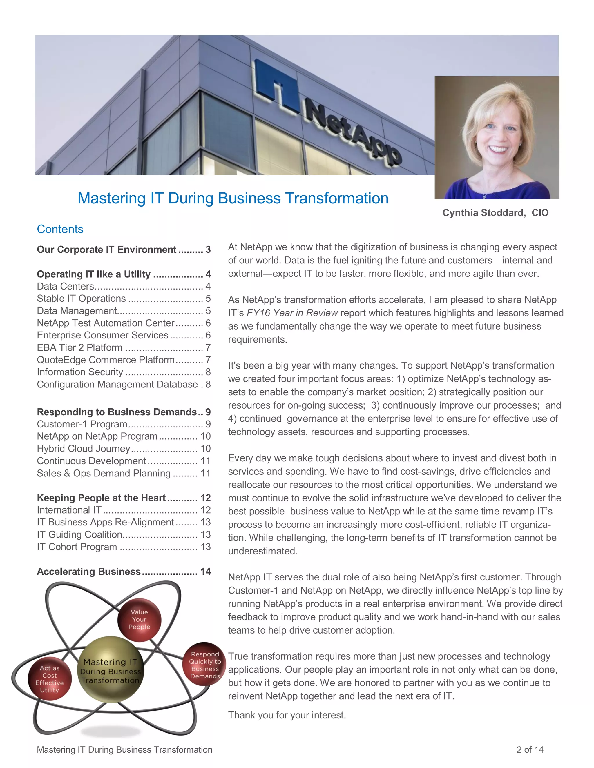 Contents
Our Corporate IT Environment ......... 3
Operating IT like a Utility .................. 4
Data Centers....................................... 4
Stable IT Operations ........................... 5
Data Management............................... 5
NetApp Test Automation Center.......... 6
Enterprise Consumer Services............ 6
EBA Tier 2 Platform ............................ 7
QuoteEdge Commerce Platform.......... 7
Information Security ............................ 8
Configuration Management Database . 8
Responding to Business Demands.. 9
Customer-1 Program........................... 9
NetApp on NetApp Program.............. 10
Hybrid Cloud Journey........................ 10
Continuous Development .................. 11
Sales & Ops Demand Planning ......... 11
Keeping People at the Heart........... 12
International IT.................................. 12
IT Business Apps Re-Alignment ........ 13
IT Guiding Coalition........................... 13
IT Cohort Program ............................ 13
Accelerating Business.................... 14
Mastering IT During Business Transformation
At NetApp we know that the digitization of business is changing every aspect
of our world. Data is the fuel igniting the future and customers―internal and
external―expect IT to be faster, more flexible, and more agile than ever.
As NetApp’s transformation efforts accelerate, I am pleased to share NetApp
IT’s FY16 Year in Review report which features highlights and lessons learned
as we fundamentally change the way we operate to meet future business
requirements.
It’s been a big year with many changes. To support NetApp’s transformation
we created four important focus areas: 1) optimize NetApp’s technology as-
sets to enable the company’s market position; 2) strategically position our
resources for on-going success; 3) continuously improve our processes; and
4) continued governance at the enterprise level to ensure for effective use of
technology assets, resources and supporting processes.
Every day we make tough decisions about where to invest and divest both in
services and spending. We have to find cost-savings, drive efficiencies and
reallocate our resources to the most critical opportunities. We understand we
must continue to evolve the solid infrastructure we’ve developed to deliver the
best possible business value to NetApp while at the same time revamp IT’s
process to become an increasingly more cost-efficient, reliable IT organiza-
tion. While challenging, the long-term benefits of IT transformation cannot be
underestimated.
NetApp IT serves the dual role of also being NetApp’s first customer. Through
Customer-1 and NetApp on NetApp, we directly influence NetApp’s top line by
running NetApp’s products in a real enterprise environment. We provide direct
feedback to improve product quality and we work hand-in-hand with our sales
teams to help drive customer adoption.
True transformation requires more than just new processes and technology
applications. Our people play an important role in not only what can be done,
but how it gets done. We are honored to partner with you as we continue to
reinvent NetApp together and lead the next era of IT.
Thank you for your interest.
Cynthia Stoddard, CIO
Mastering IT During Business Transformation 2 of 14
 
