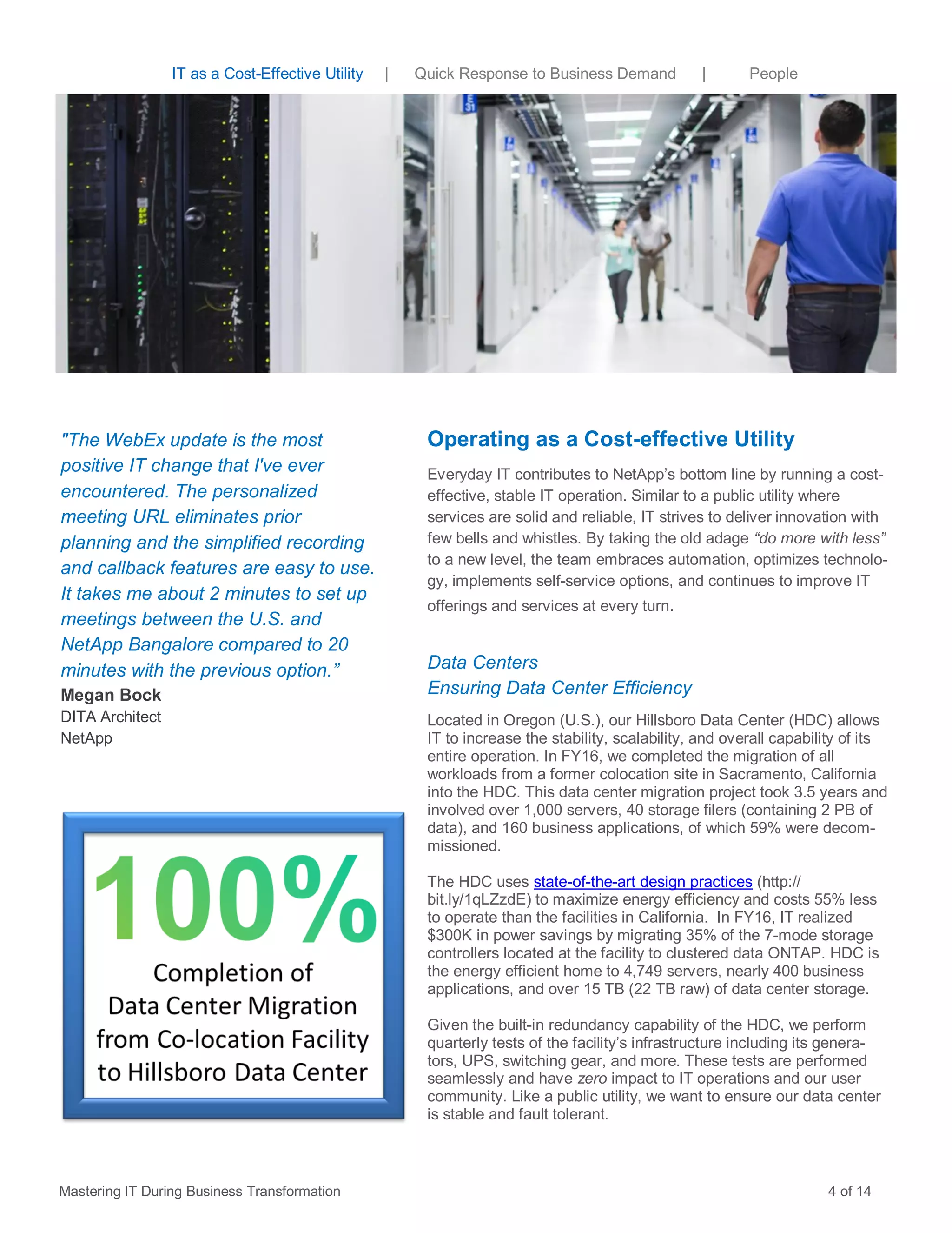 IT as a Cost-Effective Utility | Quick Response to Business Demand | People
Operating as a Cost-effective Utility
Everyday IT contributes to NetApp’s bottom line by running a cost-
effective, stable IT operation. Similar to a public utility where
services are solid and reliable, IT strives to deliver innovation with
few bells and whistles. By taking the old adage “do more with less”
to a new level, the team embraces automation, optimizes technolo-
gy, implements self-service options, and continues to improve IT
offerings and services at every turn.
Data Centers
Ensuring Data Center Efficiency
Located in Oregon (U.S.), our Hillsboro Data Center (HDC) allows
IT to increase the stability, scalability, and overall capability of its
entire operation. In FY16, we completed the migration of all
workloads from a former colocation site in Sacramento, California
into the HDC. This data center migration project took 3.5 years and
involved over 1,000 servers, 40 storage filers (containing 2 PB of
data), and 160 business applications, of which 59% were decom-
missioned.
The HDC uses state-of-the-art design practices (http://
bit.ly/1qLZzdE) to maximize energy efficiency and costs 55% less
to operate than the facilities in California. In FY16, IT realized
$300K in power savings by migrating 35% of the 7-mode storage
controllers located at the facility to clustered data ONTAP. HDC is
the energy efficient home to 4,749 servers, nearly 400 business
applications, and over 15 TB (22 TB raw) of data center storage.
Given the built-in redundancy capability of the HDC, we perform
quarterly tests of the facility’s infrastructure including its genera-
tors, UPS, switching gear, and more. These tests are performed
seamlessly and have zero impact to IT operations and our user
community. Like a public utility, we want to ensure our data center
is stable and fault tolerant.
"The WebEx update is the most
positive IT change that I've ever
encountered. The personalized
meeting URL eliminates prior
planning and the simplified recording
and callback features are easy to use.
It takes me about 2 minutes to set up
meetings between the U.S. and
NetApp Bangalore compared to 20
minutes with the previous option.”
Megan Bock
DITA Architect
NetApp
Mastering IT During Business Transformation 4 of 14
 