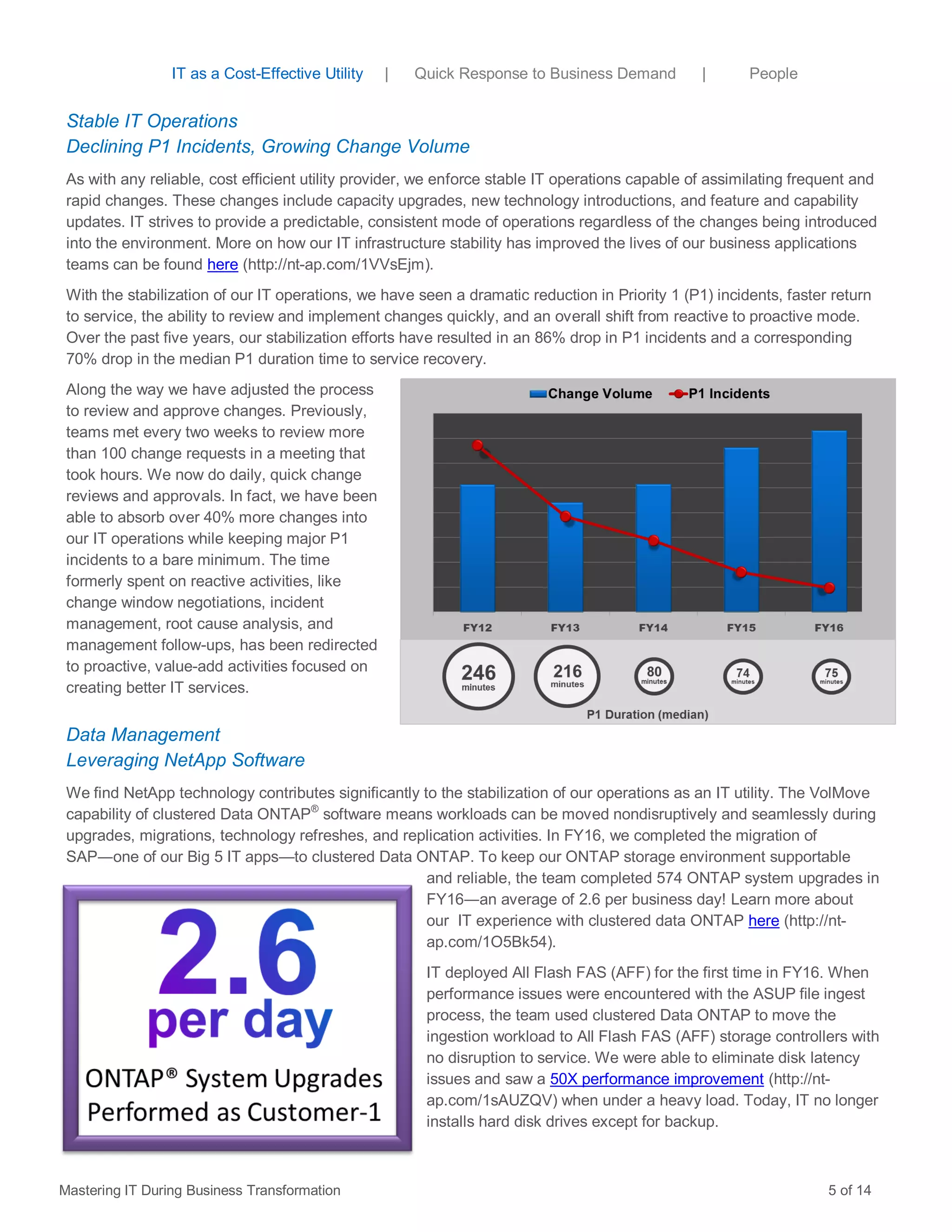 Stable IT Operations
Declining P1 Incidents, Growing Change Volume
As with any reliable, cost efficient utility provider, we enforce stable IT operations capable of assimilating frequent and
rapid changes. These changes include capacity upgrades, new technology introductions, and feature and capability
updates. IT strives to provide a predictable, consistent mode of operations regardless of the changes being introduced
into the environment. More on how our IT infrastructure stability has improved the lives of our business applications
teams can be found here (http://nt-ap.com/1VVsEjm).
With the stabilization of our IT operations, we have seen a dramatic reduction in Priority 1 (P1) incidents, faster return
to service, the ability to review and implement changes quickly, and an overall shift from reactive to proactive mode.
Over the past five years, our stabilization efforts have resulted in an 86% drop in P1 incidents and a corresponding
70% drop in the median P1 duration time to service recovery.
Along the way we have adjusted the process
to review and approve changes. Previously,
teams met every two weeks to review more
than 100 change requests in a meeting that
took hours. We now do daily, quick change
reviews and approvals. In fact, we have been
able to absorb over 40% more changes into
our IT operations while keeping major P1
incidents to a bare minimum. The time
formerly spent on reactive activities, like
change window negotiations, incident
management, root cause analysis, and
management follow-ups, has been redirected
to proactive, value-add activities focused on
creating better IT services.
Data Management
Leveraging NetApp Software
We find NetApp technology contributes significantly to the stabilization of our operations as an IT utility. The VolMove
capability of clustered Data ONTAP®
software means workloads can be moved nondisruptively and seamlessly during
upgrades, migrations, technology refreshes, and replication activities. In FY16, we completed the migration of
SAP―one of our Big 5 IT apps—to clustered Data ONTAP. To keep our ONTAP storage environment supportable
and reliable, the team completed 574 ONTAP system upgrades in
FY16―an average of 2.6 per business day! Learn more about
our IT experience with clustered data ONTAP here (http://nt-
ap.com/1O5Bk54).
IT deployed All Flash FAS (AFF) for the first time in FY16. When
performance issues were encountered with the ASUP file ingest
process, the team used clustered Data ONTAP to move the
ingestion workload to All Flash FAS (AFF) storage controllers with
no disruption to service. We were able to eliminate disk latency
issues and saw a 50X performance improvement (http://nt-
ap.com/1sAUZQV) when under a heavy load. Today, IT no longer
installs hard disk drives except for backup.
Mastering IT During Business Transformation 5 of 14
IT as a Cost-Effective Utility | Quick Response to Business Demand | People
 