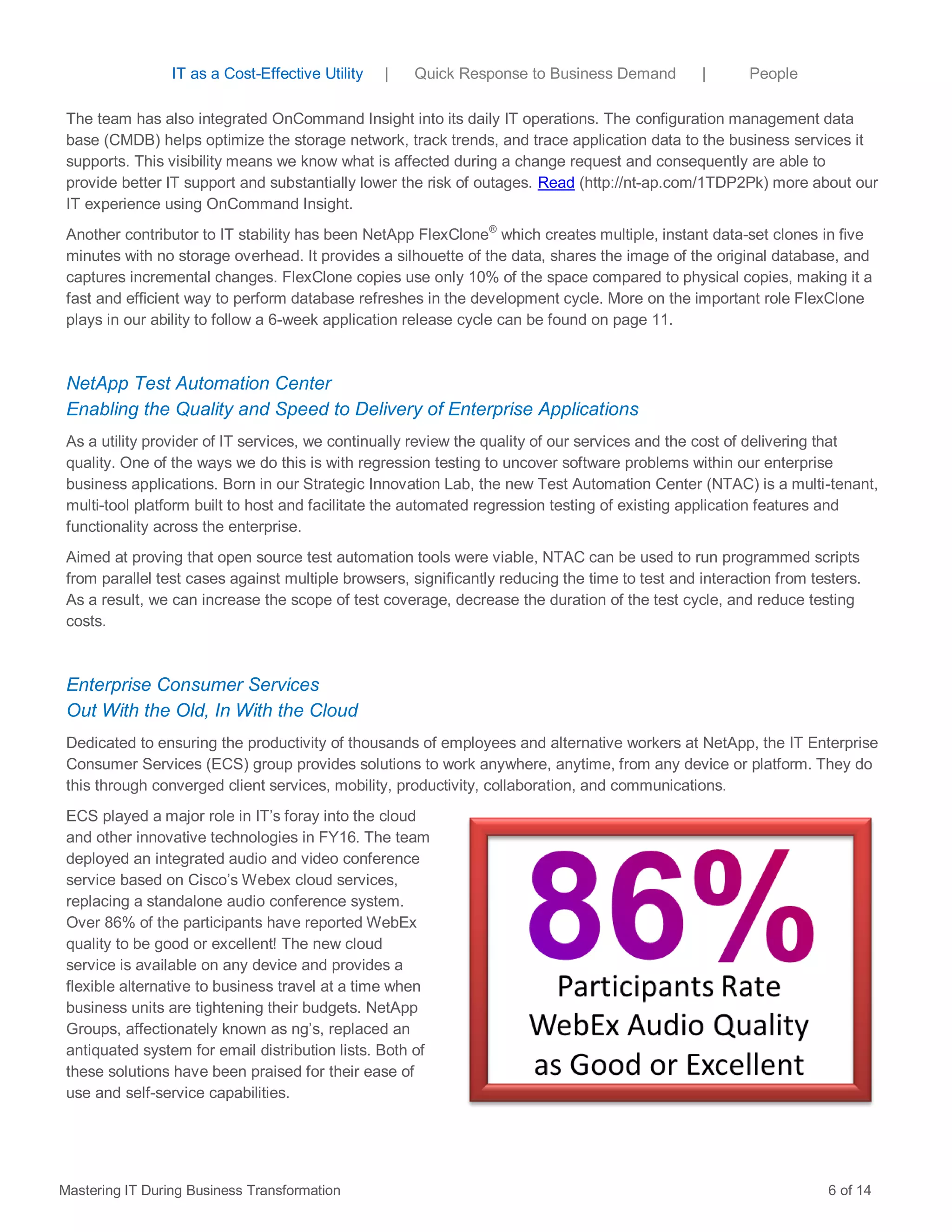 The team has also integrated OnCommand Insight into its daily IT operations. The configuration management data
base (CMDB) helps optimize the storage network, track trends, and trace application data to the business services it
supports. This visibility means we know what is affected during a change request and consequently are able to
provide better IT support and substantially lower the risk of outages. Read (http://nt-ap.com/1TDP2Pk) more about our
IT experience using OnCommand Insight.
Another contributor to IT stability has been NetApp FlexClone®
which creates multiple, instant data-set clones in five
minutes with no storage overhead. It provides a silhouette of the data, shares the image of the original database, and
captures incremental changes. FlexClone copies use only 10% of the space compared to physical copies, making it a
fast and efficient way to perform database refreshes in the development cycle. More on the important role FlexClone
plays in our ability to follow a 6-week application release cycle can be found on page 11.
NetApp Test Automation Center
Enabling the Quality and Speed to Delivery of Enterprise Applications
As a utility provider of IT services, we continually review the quality of our services and the cost of delivering that
quality. One of the ways we do this is with regression testing to uncover software problems within our enterprise
business applications. Born in our Strategic Innovation Lab, the new Test Automation Center (NTAC) is a multi-tenant,
multi-tool platform built to host and facilitate the automated regression testing of existing application features and
functionality across the enterprise.
Aimed at proving that open source test automation tools were viable, NTAC can be used to run programmed scripts
from parallel test cases against multiple browsers, significantly reducing the time to test and interaction from testers.
As a result, we can increase the scope of test coverage, decrease the duration of the test cycle, and reduce testing
costs.
Enterprise Consumer Services
Out With the Old, In With the Cloud
Dedicated to ensuring the productivity of thousands of employees and alternative workers at NetApp, the IT Enterprise
Consumer Services (ECS) group provides solutions to work anywhere, anytime, from any device or platform. They do
this through converged client services, mobility, productivity, collaboration, and communications.
ECS played a major role in IT’s foray into the cloud
and other innovative technologies in FY16. The team
deployed an integrated audio and video conference
service based on Cisco’s Webex cloud services,
replacing a standalone audio conference system.
Over 86% of the participants have reported WebEx
quality to be good or excellent! The new cloud
service is available on any device and provides a
flexible alternative to business travel at a time when
business units are tightening their budgets. NetApp
Groups, affectionately known as ng’s, replaced an
antiquated system for email distribution lists. Both of
these solutions have been praised for their ease of
use and self-service capabilities.
Mastering IT During Business Transformation 6 of 14
IT as a Cost-Effective Utility | Quick Response to Business Demand | People
 