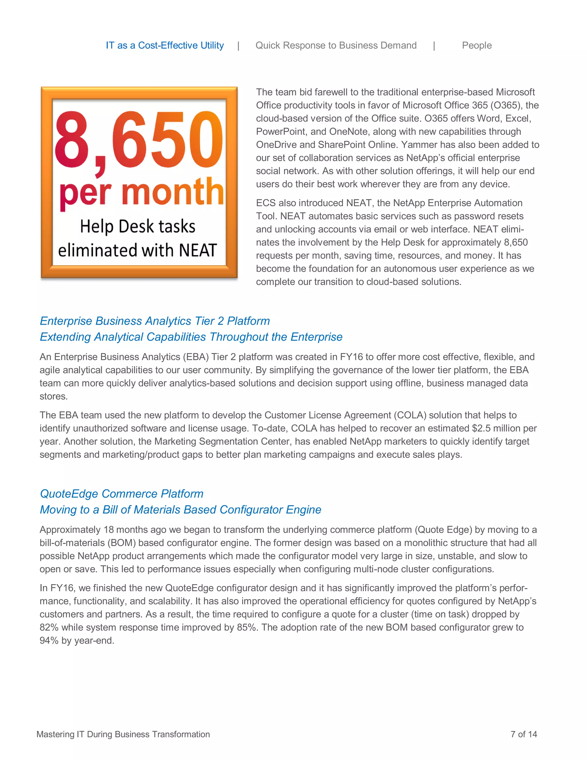 The team bid farewell to the traditional enterprise-based Microsoft
Office productivity tools in favor of Microsoft Office 365 (O365), the
cloud-based version of the Office suite. O365 offers Word, Excel,
PowerPoint, and OneNote, along with new capabilities through
OneDrive and SharePoint Online. Yammer has also been added to
our set of collaboration services as NetApp’s official enterprise
social network. As with other solution offerings, it will help our end
users do their best work wherever they are from any device.
ECS also introduced NEAT, the NetApp Enterprise Automation
Tool. NEAT automates basic services such as password resets
and unlocking accounts via email or web interface. NEAT elimi-
nates the involvement by the Help Desk for approximately 8,650
requests per month, saving time, resources, and money. It has
become the foundation for an autonomous user experience as we
complete our transition to cloud-based solutions.
Enterprise Business Analytics Tier 2 Platform
Extending Analytical Capabilities Throughout the Enterprise
An Enterprise Business Analytics (EBA) Tier 2 platform was created in FY16 to offer more cost effective, flexible, and
agile analytical capabilities to our user community. By simplifying the governance of the lower tier platform, the EBA
team can more quickly deliver analytics-based solutions and decision support using offline, business managed data
stores.
The EBA team used the new platform to develop the Customer License Agreement (COLA) solution that helps to
identify unauthorized software and license usage. To-date, COLA has helped to recover an estimated $2.5 million per
year. Another solution, the Marketing Segmentation Center, has enabled NetApp marketers to quickly identify target
segments and marketing/product gaps to better plan marketing campaigns and execute sales plays.
QuoteEdge Commerce Platform
Moving to a Bill of Materials Based Configurator Engine
Approximately 18 months ago we began to transform the underlying commerce platform (Quote Edge) by moving to a
bill-of-materials (BOM) based configurator engine. The former design was based on a monolithic structure that had all
possible NetApp product arrangements which made the configurator model very large in size, unstable, and slow to
open or save. This led to performance issues especially when configuring multi-node cluster configurations.
In FY16, we finished the new QuoteEdge configurator design and it has significantly improved the platform’s perfor-
mance, functionality, and scalability. It has also improved the operational efficiency for quotes configured by NetApp’s
customers and partners. As a result, the time required to configure a quote for a cluster (time on task) dropped by
82% while system response time improved by 85%. The adoption rate of the new BOM based configurator grew to
94% by year-end.
Mastering IT During Business Transformation 7 of 14
IT as a Cost-Effective Utility | Quick Response to Business Demand | People
 