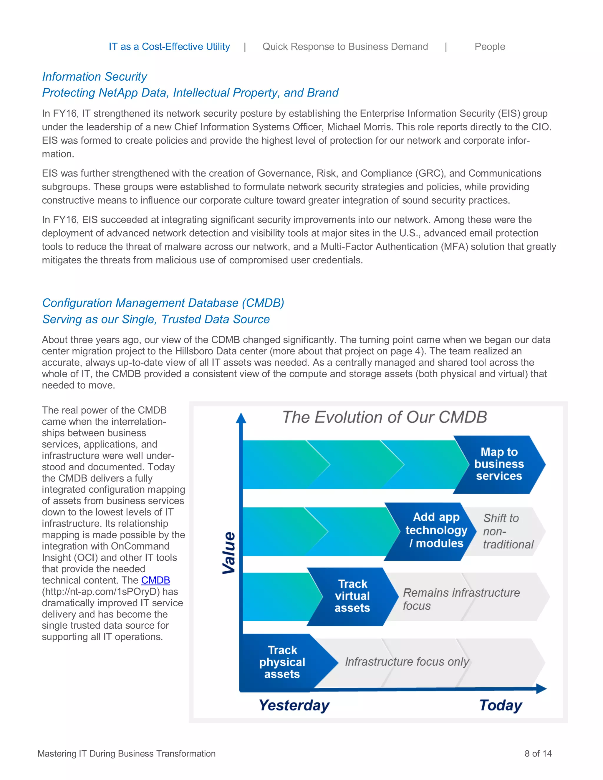 Information Security
Protecting NetApp Data, Intellectual Property, and Brand
In FY16, IT strengthened its network security posture by establishing the Enterprise Information Security (EIS) group
under the leadership of a new Chief Information Systems Officer, Michael Morris. This role reports directly to the CIO.
EIS was formed to create policies and provide the highest level of protection for our network and corporate infor-
mation.
EIS was further strengthened with the creation of Governance, Risk, and Compliance (GRC), and Communications
subgroups. These groups were established to formulate network security strategies and policies, while providing
constructive means to influence our corporate culture toward greater integration of sound security practices.
In FY16, EIS succeeded at integrating significant security improvements into our network. Among these were the
deployment of advanced network detection and visibility tools at major sites in the U.S., advanced email protection
tools to reduce the threat of malware across our network, and a Multi-Factor Authentication (MFA) solution that greatly
mitigates the threats from malicious use of compromised user credentials.
Configuration Management Database (CMDB)
Serving as our Single, Trusted Data Source
About three years ago, our view of the CDMB changed significantly. The turning point came when we began our data
center migration project to the Hillsboro Data center (more about that project on page 4). The team realized an
accurate, always up-to-date view of all IT assets was needed. As a centrally managed and shared tool across the
whole of IT, the CMDB provided a consistent view of the compute and storage assets (both physical and virtual) that
needed to move.
The real power of the CMDB
came when the interrelation-
ships between business
services, applications, and
infrastructure were well under-
stood and documented. Today
the CMDB delivers a fully
integrated configuration mapping
of assets from business services
down to the lowest levels of IT
infrastructure. Its relationship
mapping is made possible by the
integration with OnCommand
Insight (OCI) and other IT tools
that provide the needed
technical content. The CMDB
(http://nt-ap.com/1sPOryD) has
dramatically improved IT service
delivery and has become the
single trusted data source for
supporting all IT operations.
Mastering IT During Business Transformation 8 of 14
IT as a Cost-Effective Utility | Quick Response to Business Demand | People
 