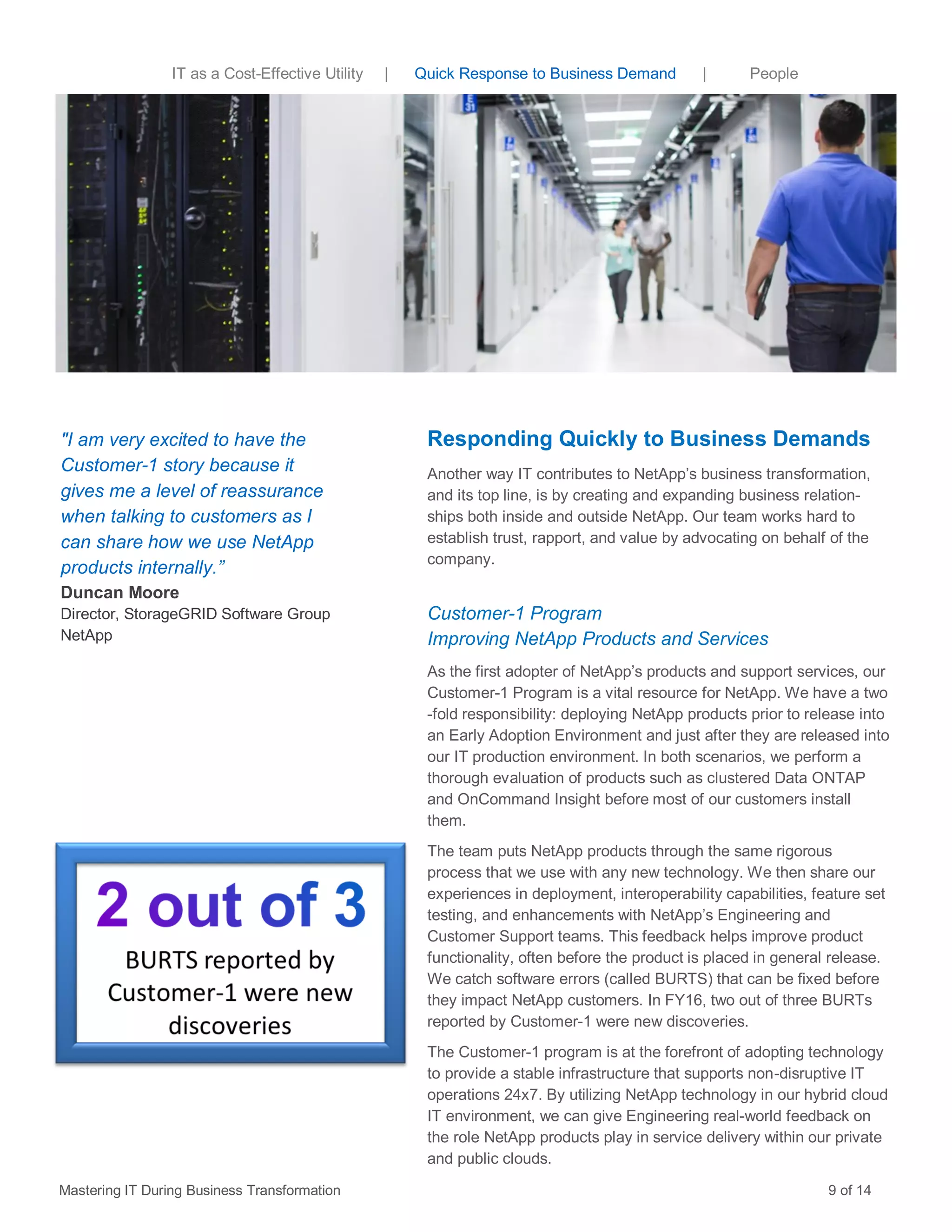 IT as a Cost-Effective Utility | Quick Response to Business Demand | People
Responding Quickly to Business Demands
Another way IT contributes to NetApp’s business transformation,
and its top line, is by creating and expanding business relation-
ships both inside and outside NetApp. Our team works hard to
establish trust, rapport, and value by advocating on behalf of the
company.
Customer-1 Program
Improving NetApp Products and Services
As the first adopter of NetApp’s products and support services, our
Customer-1 Program is a vital resource for NetApp. We have a two
-fold responsibility: deploying NetApp products prior to release into
an Early Adoption Environment and just after they are released into
our IT production environment. In both scenarios, we perform a
thorough evaluation of products such as clustered Data ONTAP
and OnCommand Insight before most of our customers install
them.
The team puts NetApp products through the same rigorous
process that we use with any new technology. We then share our
experiences in deployment, interoperability capabilities, feature set
testing, and enhancements with NetApp’s Engineering and
Customer Support teams. This feedback helps improve product
functionality, often before the product is placed in general release.
We catch software errors (called BURTS) that can be fixed before
they impact NetApp customers. In FY16, two out of three BURTs
reported by Customer-1 were new discoveries.
The Customer-1 program is at the forefront of adopting technology
to provide a stable infrastructure that supports non-disruptive IT
operations 24x7. By utilizing NetApp technology in our hybrid cloud
IT environment, we can give Engineering real-world feedback on
the role NetApp products play in service delivery within our private
and public clouds.
"I am very excited to have the
Customer-1 story because it
gives me a level of reassurance
when talking to customers as I
can share how we use NetApp
products internally.”
Duncan Moore
Director, StorageGRID Software Group
NetApp
Mastering IT During Business Transformation 9 of 14
 