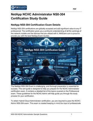 PDF
NS0-304 NCHC Administrator Sample Questions 1
NetApp NCHC Administrator NS0-304
Certification Study Guide
NetApp NS0-304 Certification Exam Details
NetApp NS0-304 certifications are globally accepted and add significant value to any IT
professional. The certification gives you a profound understanding of all the workings of
the network models and the devices that are utilized with it. NWExam.com is proud to
provide you with the best NetApp Exam Guides.
The NetApp NS0-304 Exam is challenging, and thorough preparation is essential for
success. This cert guide is designed to help you prepare for the NCHC Administrator
certification exam. It contains a detailed list of the topics covered on the Professional
exam. These guidelines for the NCHC-Admin will help guide you through the study
process for your certification.
To obtain Hybrid Cloud Administrator certification, you are required to pass the NCHC-
Admin NS0-304 exam. This exam is created keeping in mind the input of professionals
 