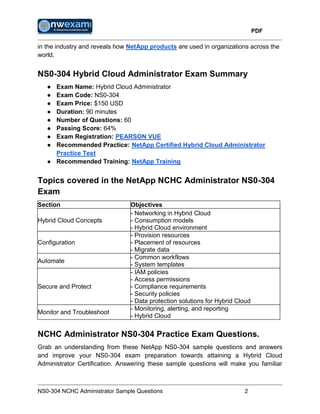 PDF
NS0-304 NCHC Administrator Sample Questions 2
in the industry and reveals how NetApp products are used in organizations across the
world.
NS0-304 Hybrid Cloud Administrator Exam Summary
● Exam Name: Hybrid Cloud Administrator
● Exam Code: NS0-304
● Exam Price: $150 USD
● Duration: 90 minutes
● Number of Questions: 60
● Passing Score: 64%
● Exam Registration: PEARSON VUE
● Recommended Practice: NetApp Certified Hybrid Cloud Administrator
Practice Test
● Recommended Training: NetApp Training
Topics covered in the NetApp NCHC Administrator NS0-304
Exam
Section Objectives
Hybrid Cloud Concepts
- Networking in Hybrid Cloud
- Consumption models
- Hybrid Cloud environment
Configuration
- Provision resources
- Placement of resources
- Migrate data
Automate
- Common workflows
- System templates
Secure and Protect
- IAM policies
- Access permissions
- Compliance requirements
- Security policies
- Data protection solutions for Hybrid Cloud
Monitor and Troubleshoot
- Monitoring, alerting, and reporting
- Hybrid Cloud
NCHC Administrator NS0-304 Practice Exam Questions.
Grab an understanding from these NetApp NS0-304 sample questions and answers
and improve your NS0-304 exam preparation towards attaining a Hybrid Cloud
Administrator Certification. Answering these sample questions will make you familiar
 