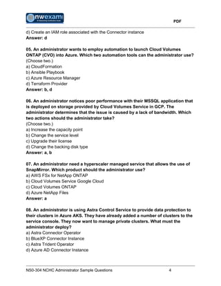 PDF
NS0-304 NCHC Administrator Sample Questions 4
d) Create an IAM role associated with the Connector instance
Answer: d
05. An administrator wants to employ automation to launch Cloud Volumes
ONTAP (CVO) into Azure. Which two automation tools can the administrator use?
(Choose two.)
a) CloudFormation
b) Ansible Playbook
c) Azure Resource Manager
d) Terraform Provider
Answer: b, d
06. An administrator notices poor performance with their MSSQL application that
is deployed on storage provided by Cloud Volumes Service in GCP. The
administrator determines that the issue is caused by a lack of bandwidth. Which
two actions should the administrator take?
(Choose two.)
a) Increase the capacity point
b) Change the service level
c) Upgrade their license
d) Change the backing disk type
Answer: a, b
07. An administrator need a hyperscaler managed service that allows the use of
SnapMirror. Which product should the administrator use?
a) AWS FSx for NetApp ONTAP
b) Cloud Volumes Service Google Cloud
c) Cloud Volumes ONTAP
d) Azure NetApp Files
Answer: a
08. An administrator is using Astra Control Service to provide data protection to
their clusters in Azure AKS. They have already added a number of clusters to the
service console. They now want to manage private clusters. What must the
administrator deploy?
a) Astra Connector Operator
b) BlueXP Connector Instance
c) Astra Trident Operator
d) Azure AD Connector Instance
 