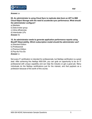 PDF
NS0-304 NCHC Administrator Sample Questions 5
Answer: a
09. An administrator is using Cloud Sync to replicate data feom an AFF to IBM
Cloud Object Storage with the need to accelerate sync performance. What should
the administrator configure?
a) Mediator
b) Data broker group
c) Inline efficiencies
d) Intercluster LIFs
Answer: b
10. An administrator needs to generate application performance reports using
BlueXP Observability. Which subscription model should the administrator use?
a) Standard Edition
b) Professional
c) Premium Edition
d) Pay-As-You-Go
Answer: c
Not every IT certification is intended for professionals, but NetApp certification is a great
deal. After achieving this NetApp NS0-304, you can grab an opportunity to be an IT
professional with unique capability and can help the industry or get a good job. Many
individuals do the NetApp certifications just for the interest, and that payback as a
profession because of the worth of this course.
 