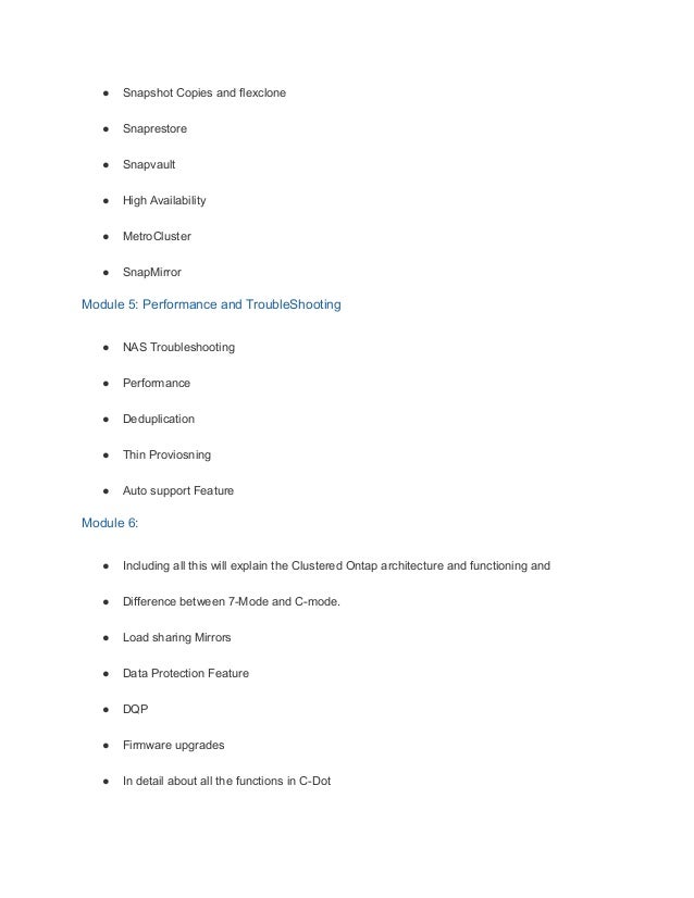 ● Snapshot Copies and flexclone
● Snaprestore
● Snapvault
● High Availability
● MetroCluster
● SnapMirror
Module 5: Performance and TroubleShooting
● NAS Troubleshooting
● Performance
● Deduplication
● Thin Proviosning
● Auto support Feature
Module 6:
● Including all this will explain the Clustered Ontap architecture and functioning and
● Difference between 7-Mode and C-mode.
● Load sharing Mirrors
● Data Protection Feature
● DQP
● Firmware upgrades
● In detail about all the functions in C-Dot
 