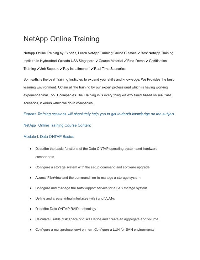 NetApp Online Training
NetApp Online Training by Experts, Learn NetApp Training Online Classes ✓Best NetApp Training
Institute in Hyderabad Canada USA Singapore ✓Course Material ✓Free Demo ✓Certification
Training ✓Job Support ✓Pay Installments* ✓Real Time Scenarios
Spiritsofts is the best Training Institutes to expand your skills and knowledge. We Provides the best
learning Environment. Obtain all the training by our expert professional which is having working
experience from Top IT companies.The Training in is every thing we explained based on real time
scenarios, it works which we do in companies.
Experts Training sessions will absolutely help you to get in-depth knowledge on the subject.
NetApp Online Training Course Content
Module I: Data ONTAP Basics
● Describe the basic functions of the Data ONTAP operating system and hardware
components
● Configure a storage system with the setup command and software upgrade
● Access FilerView and the command line to manage a storage system
● Configure and manage the AutoSupport service for a FAS storage system
● Define and create virtual interfaces (vifs) and VLANs
● Describe Data ONTAP RAID technology
● Calculate usable disk space of disks Define and create an aggregate and volume
● Configure a multiprotocol environment Configure a LUN for SAN environments
 