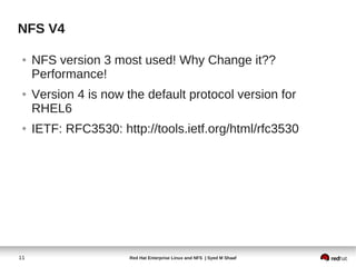 NFS V4

 ●   NFS version 3 most used! Why Change it??
     Performance!
 ●   Version 4 is now the default protocol version for
     RHEL6
 ●   IETF: RFC3530: http://tools.ietf.org/html/rfc3530




11                     Red Hat Enterprise Linux and NFS | Syed M Shaaf
 