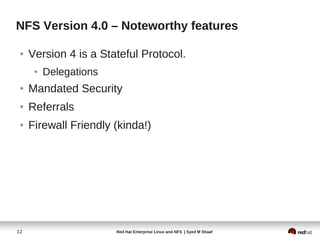 NFS Version 4.0 – Noteworthy features

 ●   Version 4 is a Stateful Protocol.
      ●   Delegations
 ●   Mandated Security
 ●   Referrals
 ●   Firewall Friendly (kinda!)




12                      Red Hat Enterprise Linux and NFS | Syed M Shaaf
 
