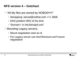 NFS version 4 – Gotchas!

 ●   “All My files are owned by NOBODY!!!”
      ●   Idmapping: steved@redhat.com ==> 3606
      ●   DNS problem 90% of the time
      ●   'Domain=' in /etc/idmapd.conf
 ●   Mounting Legacy servers.
      ●   Mount negotiation start at v4
      ●   For Legacy server use /etc/nfsmount.conf mount
          negotiation




13                        Red Hat Enterprise Linux and NFS | Syed M Shaaf
 