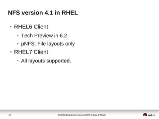 NFS version 4.1 in RHEL

 ●   RHEL6 Client
     ●   Tech Preview in 6.2
     ●   pNFS: File layouts only
 ●   RHEL7 Client
     ●   All layouts supported.




15                       Red Hat Enterprise Linux and NFS | Syed M Shaaf
 