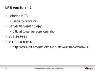 NFS version 4.2

 ●   Labeled NFS
      ●   Security contexts
 ●   Server to Server Copy
      ●   offload to server copy operation
 ●   Sparse Files
 ●   IETF: Internet-Draft
      ●   http://tools.ietf.org/html/draft-ietf-nfsv4-minorversion2-11




17                         Red Hat Enterprise Linux and NFS | Syed M Shaaf
 