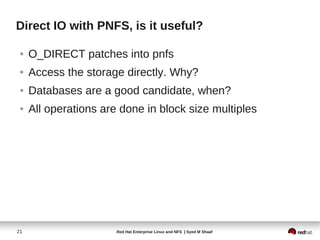 Direct IO with PNFS, is it useful?

 ●   O_DIRECT patches into pnfs
 ●   Access the storage directly. Why?
 ●   Databases are a good candidate, when?
 ●   All operations are done in block size multiples




21                     Red Hat Enterprise Linux and NFS | Syed M Shaaf
 