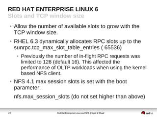 RED HAT ENTERPRISE LINUX 6
Slots and TCP window size
 ●   Allow the number of available slots to grow with the
     TCP window size.
 ●   RHEL 6.3 dynamically allocates RPC slots up to the
     sunrpc.tcp_max_slot_table_entries ( 65536)
      ●   Previously the number of in-flight RPC requests was
          limited to 128 (default 16). This affected the
          performance of OLTP workloads when using the kernel
          based NFS client.
 ●   NFS 4.1 max session slots is set with the boot
     parameter:
     nfs.max_session_slots (do not set higher than above)

22                      Red Hat Enterprise Linux and NFS | Syed M Shaaf
 