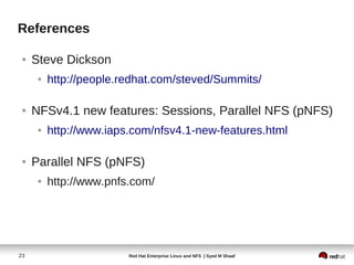 References

 ●   Steve Dickson
      ●   http://people.redhat.com/steved/Summits/

 ●   NFSv4.1 new features: Sessions, Parallel NFS (pNFS)
      ●   http://www.iaps.com/nfsv4.1-new-features.html

 ●   Parallel NFS (pNFS)
      ●   http://www.pnfs.com/




23                       Red Hat Enterprise Linux and NFS | Syed M Shaaf
 