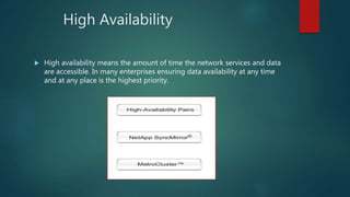 High Availability
 High availability means the amount of time the network services and data
are accessible. In many enterprises ensuring data availability at any time
and at any place is the highest priority.
 