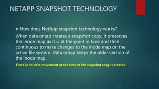 NETAPP SNAPSHOT TECHNOLOGY
 How does NetApp snapshot technology works?
When data ontap creates a snapshot copy, it preserves
the inode map as it is at the point in time and then
continuous to make changes to the inode map on the
active file system. Data ontap keeps the older version of
the inode map.
There is no data movement at the time of the snapshot copy is created.
 