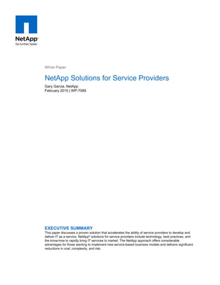 White Paper


NetApp Solutions for Service Providers
Gary Garcia, NetApp
February 2010 | WP-7089




EXECUTIVE SUMMARY
This paper discusses a proven solution that accelerates the ability of service providers to develop and
deliver IT as a service. NetApp® solutions for service providers include technology, best practices, and
the know-how to rapidly bring IT services to market. The NetApp approach offers considerable
advantages for those wanting to implement new service-based business models and delivers significant
reductions in cost, complexity, and risk.
 