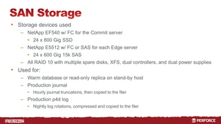 # 
• Storage devices used 
– NetApp EF540 w/ FC for the Commit server 
• 24 x 800 Gig SSD 
– NetApp E5512 w/ FC or SAS for each Edge server 
• 24 x 600 Gig 15k SAS 
– All RAID 10 with multiple spare disks, XFS, dual controllers, and dual power supplies 
• Used for: 
– Warm database or read-only replica on stand-by host 
– Production journal 
• Hourly journal truncations, then copied to the filer 
– Production p4d log 
• Nightly log rotations, compressed and copied to the filer 
 