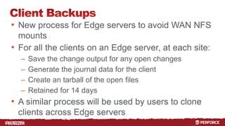 # 
• New process for Edge servers to avoid WAN NFS 
mounts 
• For all the clients on an Edge server, at each site: 
– Save the change output for any open changes 
– Generate the journal data for the client 
– Create an tarball of the open files 
– Retained for 14 days 
• A similar process will be used by users to clone 
clients across Edge servers 
 