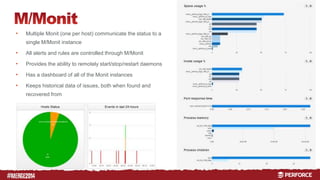 # 
• Multiple Monit (one per host) communicate the status to a 
single M/Monit instance 
• All alerts and rules are controlled through M/Monit 
• Provides the ability to remotely start/stop/restart daemons 
• Has a dashboard of all of the Monit instances 
• Keeps historical data of issues, both when found and 
recovered from 
 
