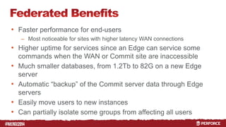 # 
• Faster performance for end-users 
– Most noticeable for sites with higher latency WAN connections 
• Higher uptime for services since an Edge can service some 
commands when the WAN or Commit site are inaccessible 
• Much smaller databases, from 1.2Tb to 82G on a new Edge 
server 
• Automatic “backup” of the Commit server data through Edge 
servers 
• Easily move users to new instances 
• Can partially isolate some groups from affecting all users 
 
