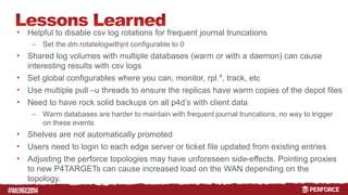 # 
• Helpful to disable csv log rotations for frequent journal truncations 
– Set the dm.rotatelogwithjnl configurable to 0 
• Shared log volumes with multiple databases (warm or with a daemon) can cause 
interesting results with csv logs 
• Set global configurables where you can, monitor, rpl.*, track, etc 
• Use multiple pull –u threads to ensure the replicas have warm copies of the depot files 
• Need to have rock solid backups on all p4d’s with client data 
– Warm databases are harder to maintain with frequent journal truncations, no way to trigger 
on these events 
• Shelves are not automatically promoted 
• Users need to login to each edge server or ticket file updated from existing entries 
• Adjusting the perforce topologies may have unforeseen side-effects. Pointing proxies 
to new P4TARGETs can cause increased load on the WAN depending on the 
topology. 
 