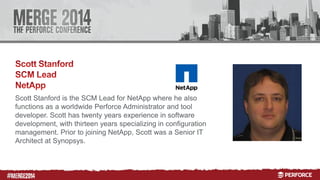 # 
Scott Stanford is the SCM Lead for NetApp where he also 
functions as a worldwide Perforce Administrator and tool 
developer. Scott has twenty years experience in software 
development, with thirteen years specializing in configuration 
management. Prior to joining NetApp, Scott was a Senior IT 
Architect at Synopsys. 
 