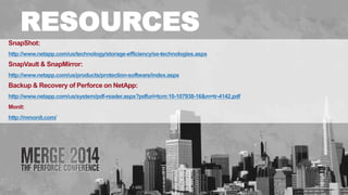 # 
RESOURCES 
SnapShot: 
http://www.netapp.com/us/technology/storage-efficiency/se-technologies.aspx 
SnapVault & SnapMirror: 
http://www.netapp.com/us/products/protection-software/index.aspx 
Backup & Recovery of Perforce on NetApp: 
http://www.netapp.com/us/system/pdf-reader.aspx?pdfuri=tcm:10-107938-16&m=tr-4142.pdf 
Monit: 
http://mmonit.com/ 
