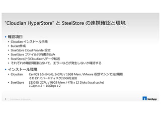 “Cloudian HyperStore” と SteelStore の連携確認と環境
確認項目
Cloudian インストール手順
Bucket作成
SteelStore Cloud Provider設定
SteelStore ファイル共有書き込み
SteelStoreからCloudianへデータ転送SteelStoreからCloudianへデータ転送
それぞれの確認項目において、エラーなどが発生しないか確認する
インストール環境
Cloudian CentOS 6.5 (64bit), 2vCPU / 16GB Mem, VMware 仮想マシンで3台用意
それぞれにハードディスク250GBを追加
SteelStore SS3030, 2CPU / 96GB Mem / 4TB x 12 Disks (local cache)
1Gbps x 2 + 10Gbps x 2
© 2014 NetApp, Inc. All rights reserved.5
 