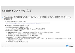Cloudianインストール（１）
Cloudianは、自己解凍型インストールパッケージを展開したあと、実際のインストール
を実⾏する
パッケージ展開は1ノードにのみ
対象Linuxノードの設定を確認しておく
ホスト名に localhost を指定しないことホスト名に localhost を指定しないこと
/etc/hosts に localhost を定義しないこと（loopbackアドレスを除く）
hostname でホスト名を確認
本来であればFQDNではなく、ホスト名だけでいいはずだが、インストール途中でエラーになってしまった
その際は、hostnameコマンドでホスト名をFQDN指定することで回避
/etc/hostsには、FQDNに対するIPが返せるように構成しておく
Cloudianのデータを保存する領域をあらかじめ作成しておく
仮想マシンの場合は、ハードディスクを接続したあと、ext4でフォーマットして、すべてのノードが同じマウントポイントになる
ようにマウントするのが簡単
/etc/fstabにもエントリをいれておくこと
© 2014 NetApp, Inc. All rights reserved.8
 