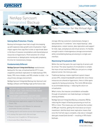 Solving Data Protection. Finally.
Backup technologies have had a tough time keeping
up with explosive data growth and virtualization. High-
impact agents that copy files to disk or tape break down
in the face of massive consolidation and shared physical
resources on hypervisors. Point solutions for virtual
environments or deduplication merely add complexity.
It’s time for revolutionary change.
Fundamentally Different
NetApp Syncsort Integrated Backup revolutionizes
backup for the new, virtualized world of IT. It uses
snapshots and block replication to make backups 95%
faster, 99% more reliable, and 90% smaller on disk — for
any primary storage environment.
NetApp Syncsort Integrated Backup ties Syncsort and
NetApp software with NetApp high performance disk
storage offering customers revolutionary change in
data protection. It combines “zero impact backup”, data
deduplication, instant restore, data replication and support
for disk, tape, and physical and virtual servers. It’s flexible
enough to work in heterogeneous storage environments
while consolidating backup processing to a single user
interface.
Maximizing Virtualization ROI
Within the next five years the vast majority of servers will
be virtual. The value equation of virtualization is simple:
the more virtual machines (VMs) you can put on a single
physical server, the more you save.
Traditional backup creates significant system impact
across CPU, network bandwidth and disk I/O. Since these
resources are shared on hypervisors, there is little spare
capacity for backup processing. This limits VM densities
to accommodate backup — reducing the return on
virtualization.
What’s more, the massive consolidation achievable
through virtualization can make backups run beyond
existing windows.
NetApp Syncsort Integrated Backup unleashes ROI by
reducing the impact of backup processing as much as
90% or more. This means you can maximize the number
of VMs per machine, getting the most value out of your
investment. And the block level replication means that
once the first full copy is complete, only new or changed
data gets moved (and stored) — resulting in 95% faster
backups.
Q: NetApp has core technology for
block-level data protection. What
does Syncsort add?
A: Syncsort leverages NetApp core
technology while adding the following:
• Heterogeneous application support for Exchange,
Oracle, SQL
• Deeper integration with VMware for advanced,
automated recovery scenarios
• Catalog search and restore across disk-based backup
• A catalog that spans both disk and tape
• Recovery from SnapMirror DR destinations
• Automated Bare Metal Recovery
NetApp Syncsort
Integrated Backup
Solution Sheet
Data Protection for the Virtual Age
 