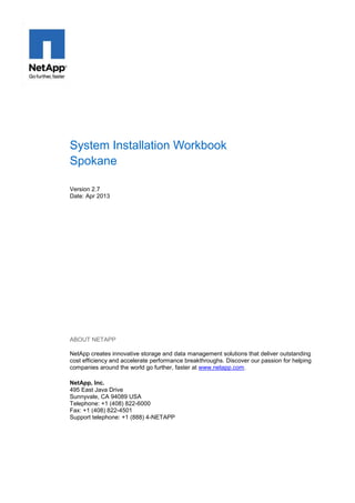 System Installation Workbook
Spokane
Version 2.7
Date: Apr 2013

ABOUT NETAPP
NetApp creates innovative storage and data management solutions that deliver outstanding
cost efficiency and accelerate performance breakthroughs. Discover our passion for helping
companies around the world go further, faster at www.netapp.com.
NetApp, Inc.
495 East Java Drive
Sunnyvale, CA 94089 USA
Telephone: +1 (408) 822-6000
Fax: +1 (408) 822-4501
Support telephone: +1 (888) 4-NETAPP

 