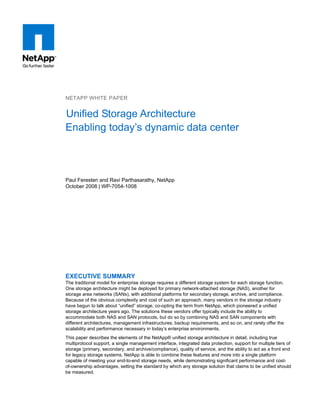 NETAPP WHITE PAPER


Unified Storage Architecture
Enabling today’s dynamic data center



Paul Feresten and Ravi Parthasarathy, NetApp
October 2008 | WP-7054-1008




EXECUTIVE SUMMARY
The traditional model for enterprise storage requires a different storage system for each storage function.
One storage architecture might be deployed for primary network-attached storage (NAS), another for
storage area networks (SANs), with additional platforms for secondary storage, archive, and compliance.
Because of the obvious complexity and cost of such an approach, many vendors in the storage industry
have begun to talk about “unified” storage, co-opting the term from NetApp, which pioneered a unified
storage architecture years ago. The solutions these vendors offer typically include the ability to
accommodate both NAS and SAN protocols, but do so by combining NAS and SAN components with
different architectures, management infrastructures, backup requirements, and so on, and rarely offer the
scalability and performance necessary in today’s enterprise environments.
This paper describes the elements of the NetApp® unified storage architecture in detail, including true
multiprotocol support, a single management interface, integrated data protection, support for multiple tiers of
storage (primary, secondary, and archive/compliance), quality of service, and the ability to act as a front end
for legacy storage systems. NetApp is able to combine these features and more into a single platform
capable of meeting your end-to-end storage needs, while demonstrating significant performance and cost-
of-ownership advantages, setting the standard by which any storage solution that claims to be unified should
be measured.
 