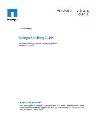 Technical Report




NetApp Solutions Guide
VMware and Microsoft Solution Engineering, NetApp
June 2011 | TR-3785




 EXECUTIVE SUMMARY
                              ®                            ®                ®
 This report applies to Microsoft Exchange Server, SQL Server , and SharePoint Server
                             ®                    ®
 mixed workload on VMware vSphere™ 4, NetApp unified storage (FC, iSCSI, and NFS),
                   ®
 and Cisco Nexus unified fabric.
 