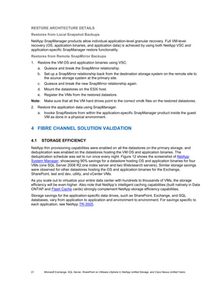 RESTORE ARCHITECTURE DETAILS
Restores from Local Snapshot Backups
NetApp SnapManager products allow individual application-level granular recovery. Full VM-level
recovery (OS, application binaries, and application data) is achieved by using both NetApp VSC and
application-specific SnapManager restore functionality.
Restores from Remote SnapMirror Backups
1. Restore the VM OS and application binaries using VSC.
      a. Quiesce and break the SnapMirror relationship.
      b. Set up a SnapMirror relationship back from the destination storage system on the remote site to
         the source storage system at the primary site.
      c.    Quiesce and break the new SnapMirror relationship again.
      d. Mount the datastores on the ESXi host.
      e. Register the VMs from the restored datastore.
Note:       Make sure that all the VM hard drives point to the correct vmdk files on the restored datastores.
2. Restore the application data using SnapManager.
      a. Invoke SnapRestore from within the application-specific SnapManager product inside the guest
         VM as done in a physical environment.


4 FIBRE CHANNEL SOLUTION VALIDATION

4.1        STORAGE EFFICIENCY
NetApp thin provisioning capabilities were enabled on all the datastores on the primary storage, and
deduplication was enabled on the datastores hosting the VM OS and application binaries. The
deduplication schedule was set to run once every night. Figure 12 shows the screenshot of NetApp
System Manager, showcasing 90% savings for a datastore hosting OS and application binaries for four
VMs (one SQL Server 2008 R2,one index server and two Web/search servers). Similar storage savings
were observed for other datastores hosting the OS and application binaries for the Exchange,
SharePoint, test and dev, utility, and vCenter VMs.
As you scale out to virtualize your entire data center with hundreds to thousands of VMs, the storage
efficiency will be even higher. Also note that NetApp’s intelligent caching capabilities (built natively in Data
ONTAP and Flash Cache cards) strongly complement NetApp storage efficiency capabilities.
Storage savings for the application-specific data drives, such as SharePoint, Exchange, and SQL
databases, vary from application to application and environment to environment. For savings specific to
each application, see NetApp TR-3505.




21          Microsoft Exchange, SQL Server, SharePoint on VMware vSphere 4, NetApp Unified Storage, and Cisco Nexus Unified Fabric
 