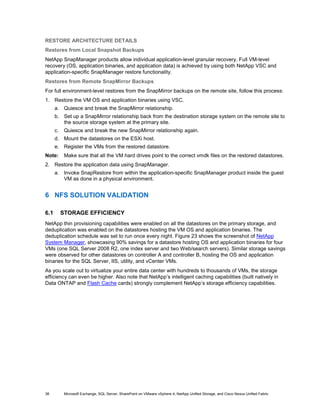 RESTORE ARCHITECTURE DETAILS
Restores from Local Snapshot Backups
NetApp SnapManager products allow individual application-level granular recovery. Full VM-level
recovery (OS, application binaries, and application data) is achieved by using both NetApp VSC and
application-specific SnapManager restore functionality.
Restores from Remote SnapMirror Backups
For full environment-level restores from the SnapMirror backups on the remote site, follow this process:
1. Restore the VM OS and application binaries using VSC.
      a. Quiesce and break the SnapMirror relationship.
      b. Set up a SnapMirror relationship back from the destination storage system on the remote site to
         the source storage system at the primary site.
      c.    Quiesce and break the new SnapMirror relationship again.
      d. Mount the datastores on the ESXi host.
      e. Register the VMs from the restored datastore.
Note:       Make sure that all the VM hard drives point to the correct vmdk files on the restored datastores.
2. Restore the application data using SnapManager.
      a. Invoke SnapRestore from within the application-specific SnapManager product inside the guest
         VM as done in a physical environment.


6 NFS SOLUTION VALIDATION

6.1        STORAGE EFFICIENCY
NetApp thin provisioning capabilities were enabled on all the datastores on the primary storage, and
deduplication was enabled on the datastores hosting the VM OS and application binaries. The
deduplication schedule was set to run once every night. Figure 23 shows the screenshot of NetApp
System Manager, showcasing 90% savings for a datastore hosting OS and application binaries for four
VMs (one SQL Server 2008 R2, one index server and two Web/search servers). Similar storage savings
were observed for other datastores on controller A and controller B, hosting the OS and application
binaries for the SQL Server, IIS, utility, and vCenter VMs.
As you scale out to virtualize your entire data center with hundreds to thousands of VMs, the storage
efficiency can even be higher. Also note that NetApp’s intelligent caching capabilities (built natively in
Data ONTAP and Flash Cache cards) strongly complement NetApp’s storage efficiency capabilities.




38          Microsoft Exchange, SQL Server, SharePoint on VMware vSphere 4, NetApp Unified Storage, and Cisco Nexus Unified Fabric
 