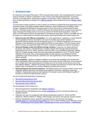 1 INTRODUCTION
As customers move toward their goal of 100% virtualized data centers, they increasingly look for ways to
bring the benefits of VMware virtualization to their mission-critical Microsoft applications. Customers
planning a new deployment, performing an upgrade, or planning to 100% virtualize their data centers
have an ideal opportunity to transition to a VMware vSphere virtual infrastructure built on NetApp unified
storage.
This document provides guidance on how to design and architect a scalable Microsoft applications mixed
workload solution using highly available VMware vSphere 4 virtual infrastructure and NetApp unified
storage. It highlights the flexibility of leveraging either a Fibre Channel (FC) protocol-based storage
solution or IP-based solution (that is, iSCSI and Network File System [NFS]) for hosting virtual machines.
It also describes the NetApp backup and recovery solution for the Microsoft applications. All the FC,
iSCSI, and NFS-based solutions are applicable for all enterprise types (large, midsize, and SMB) and can
be scaled up or down based on business requirements. Some key benefits of the overall solution are:
•   Reduced costs with VMware virtualization. For many organizations, upgrading to newer Microsoft
    server applications without virtualization can result in investing more server hardware in an
    application that has already become excessively costly to run. VMware virtualization can unlock the
    full power of the hardware by running multiple workloads on each system. This can provide a cost-
    effective solution and potentially higher ROI when compared to deployments without virtualization.
•   Advanced NetApp unified and efficient storage solutions. Customers can deploy Microsoft
    Exchange, SQL Server, and SharePoint on storage solutions that leverage existing networking
    infrastructure such as FC, iSCSI, and NFS, which can offer a very cost-effective approach. NetApp
    FAS and V-Series storage arrays have been fully tested and certified for use in FC and IP-based
    VMware environments. Also, by leveraging NetApp storage efficiency and intelligent caching
    capabilities across all the protocols, customers can save significantly on their storage investment
    without tradeoffs.
•   High availability. A platform enabled by VMware can provide high availability (HA) for Microsoft
    server applications without the need for clustering at the virtual machine (VM) level. Virtual machines
    are no longer tied to the underlying server hardware and can be moved across servers at any time
                           ®
    with VMware VMotion . VMware HA provides server hardware fault tolerance for every VM and offers
    greater levels of availability over solutions designed to protect just the server.
•   Advanced backup and recovery solutions. The NetApp backup and recovery solution is built using
    integrated VMware, Microsoft, and NetApp technologies for advanced, application-aware data
                                                                                                    ®
    protection. Deduplication-aware remote replication for disaster recovery with NetApp SnapMirror
    provides an end-to-end data protection solution.
The primary Microsoft applications virtualized are:
•   Microsoft Exchange Server 2010
•   Microsoft Office SharePoint Server 2010
•   Microsoft SQL Server 2008 R2
The key highlights of this solution are:
•   Microsoft applications virtualization with VMware vSphere 4
•   Storage efficiency with NetApp primary storage deduplication and thin provisioning without any
    negative tradeoffs
•   Scalability and ease of management with NetApp deduplication-aware FC, iSCSI, and NFS
    datastores, VMware vSphere 4, NetApp unified storage, and backup and granular recovery solution
•   Efficient, deduplication-aware, application-consistent backup and recovery with NetApp
    SnapManager® for Virtual Infrastructure (SMVI) and now is a part of NetApp Virtual Storage Console
    (VSC), SnapManager for Exchange (SME), SnapManager for SQL Server (SMSQL), SnapManager




5       Microsoft Exchange, SQL Server, SharePoint on VMware vSphere 4, NetApp Unified Storage, and Cisco Nexus Unified Fabric
 