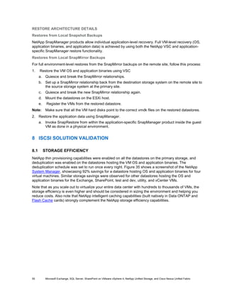 RESTORE ARCHITECTURE DETAILS
Restores from Local Snapshot Backups
NetApp SnapManager products allow individual application-level recovery. Full VM-level recovery (OS,
application binaries, and application data) is achieved by using both the NetApp VSC and application-
specific SnapManager restore functionality.
Restores from Local SnapMirror Backups
For full environment-level restores from the SnapMirror backups on the remote site, follow this process:
1.    Restore the VM OS and application binaries using VSC
      a. Quiesce and break the SnapMirror relationships.
      b. Set up a SnapMirror relationship back from the destination storage system on the remote site to
         the source storage system at the primary site.
      c.    Quiesce and break the new SnapMirror relationship again.
      d. Mount the datastores on the ESXi host.
      e.    Register the VMs from the restored datastore.
Note:       Make sure that all the VM hard disks point to the correct vmdk files on the restored datastores.
2. Restore the application data using SnapManager.
      a. Invoke SnapRestore from within the application-specific SnapManager product inside the guest
         VM as done in a physical environment.


8 ISCSI SOLUTION VALIDATION

8.1        STORAGE EFFICIENCY
NetApp thin provisioning capabilities were enabled on all the datastores on the primary storage, and
deduplication was enabled on the datastores hosting the VM OS and application binaries. The
deduplication schedule was set to run once every night. Figure 35 shows a screenshot of the NetApp
System Manager, showcasing 92% savings for a datastore hosting OS and application binaries for four
virtual machines. Similar storage savings were observed for other datastores hosting the OS and
application binaries for the Exchange, SharePoint, test and dev, utility, and vCenter VMs.
Note that as you scale out to virtualize your entire data center with hundreds to thousands of VMs, the
storage efficiency is even higher and should be considered in sizing the environment and helping you
reduce costs. Also note that NetApp intelligent caching capabilities (built natively in Data ONTAP and
Flash Cache cards) strongly complement the NetApp storage efficiency capabilities.




55          Microsoft Exchange, SQL Server, SharePoint on VMware vSphere 4, NetApp Unified Storage, and Cisco Nexus Unified Fabric
 