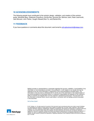 10 ACKNOWLEDGEMENTS
The following people have contributed to the solution design, validation, and creation of this solution
guide: Abhishek Basu, Sitakanta Chaudhury, Amrita Das, Soumen De, Abhinav Joshi, Peter Learmonth,
Jack McLeod, John Parker, Vaughn Stewart,Wen Yu, and Rachel Zhu.


11 FEEDBACK
If you have questions or comments about this document, send email to xdl-vgibutmevmtr@netapp.com.




                    NetApp provides no representations or warranties regarding the accuracy, reliability, or serviceability of any
                    information or recommendations provided in this publication, or with respect to any results that may be
                    obtained by the use of the information or observance of any recommendations provided herein. The
                    information in this document is distributed AS IS, and the use of this information or the implementation of
                    any recommendations or techniques herein is a customer’s responsibility and depends on the customer’s
                    ability to evaluate and integrate them into the customer’s operational environment. This document and
                    the information contained herein may be used solely in connection with the NetApp products discussed
                    in this document.




                    © 2011 NetApp, Inc. All rights reserved. No portions of this document may be reproduced without prior written consent of NetApp,
                    Inc. Specifications are subject to change without notice. NetApp, the NetApp logo, Go further, faster, DataFabric, Data ONTAP,
                    FlexClone, NearStore, SnapDrive, SnapManager, SnapMirror, SnapRestore, and Snapshot are trademarks or registered trademarks
                    of NetApp, Inc. in the United States and/or other countries. Microsoft, SharePoint, SQL Server, and Windows are registered
                    trademarks of Microsoft Corporation. VMware and VMotion are registered trademarks and VCenter and vSphere are trademarks of
                    VMWare, Inc. Xeon is a registered trademark of Intel Corporation. Cisco and Cisco Nexus are registered trademarks of Cisco
                    Systems. All other brands or products are trademarks or registered trademarks of their respective holders and should be treated as
                    such. TR-3785
 