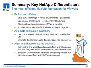 Summary: Key NetApp Differentiators
The most efficient, flexible foundation for VMware
 Be fast and efficient
–

Save 50% on storage in virtual environments – guaranteed

–

Deduplicate primary data – even on 100 TB volumes

–

Clone and provision thousands of VMs in minutes

–

Improve performance by 50% without adding storage tiers

 Automate application availability
–

Use one solution for instant backup; restore; cost-effective
DR

–

Eliminate downtime; migrate data and apps non-disruptively

 Align to and accelerate the business
–

Gain end-to-end visibility and analysis from a single console
that that integrates with VMware and orchestration solutions

–

Empower VI admins with advanced storage capabilities that
can be executed from a single VMware console

36

 