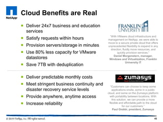 Cloud Benefits are Real
 Deliver 24x7 business and education
services
 Satisfy requests within hours
 Provision servers/storage in minutes
 Use 80% less capacity for VMware
datastores
 Save 7TB with deduplication

―With VMware cloud infrastructure and
management on NetApp, we were able to
move to a secure private cloud that offers
unprecedented flexibility to expand in any
direction, fluidly move resources, and
quickly provision services.‖
Daniel Morgenstern, manager,
Windows and Virtualization, Franklin
University IT

 Deliver predictable monthly costs
 Meet stringent business continuity and
disaster recovery service levels

 Provide anywhere, anytime access
 Increase reliability

―Customers can choose to keep some
applications onsite, some in a public
cloud, and some on the Zumasys platform
with portability between locations. With
this solution, we can provide a more
flexible and affordable path to the cloud
for our customers.‖
Paul Giobbi, president, Zumasys

43

 