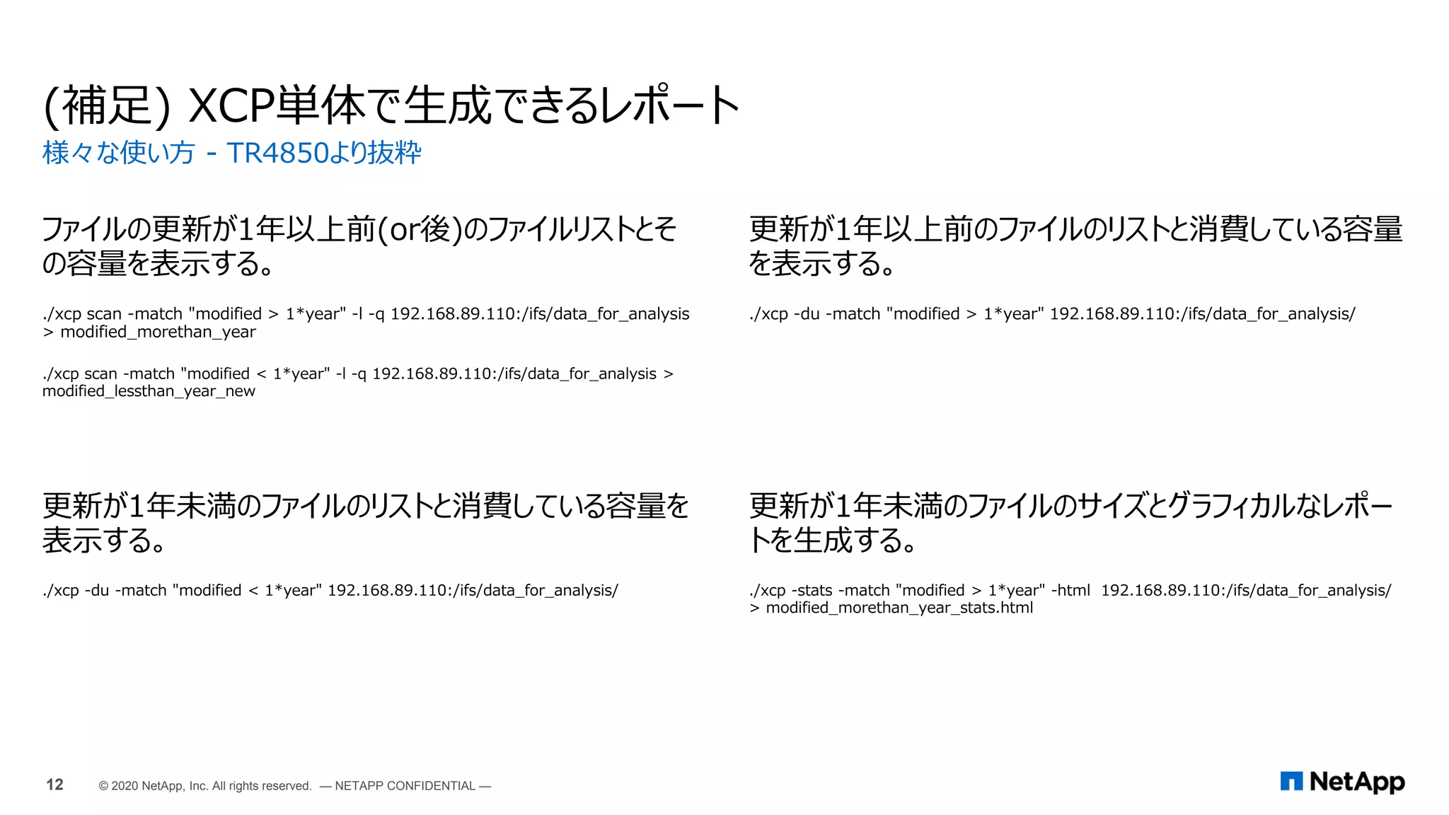 (補足) XCP単体で生成できるレポート
ファイルの更新が1年以上前(or後)のファイルリストとそ
の容量を表示する。
./xcp scan -match "modified > 1*year" -l -q 192.168.89.110:/ifs/data_for_analysis
> modified_morethan_year
./xcp scan -match "modified < 1*year" -l -q 192.168.89.110:/ifs/data_for_analysis >
modified_lessthan_year_new
更新が1年以上前のファイルのリストと消費している容量
を表示する。
./xcp -du -match "modified > 1*year" 192.168.89.110:/ifs/data_for_analysis/
更新が1年未満のファイルのリストと消費している容量を
表示する。
./xcp -du -match "modified < 1*year" 192.168.89.110:/ifs/data_for_analysis/
更新が1年未満のファイルのサイズとグラフィカルなレポー
トを生成する。
./xcp -stats -match "modified > 1*year" -html 192.168.89.110:/ifs/data_for_analysis/
> modified_morethan_year_stats.html
様々な使い方 - TR4850より抜粋
12 © 2020 NetApp, Inc. All rights reserved. — NETAPP CONFIDENTIAL —
 