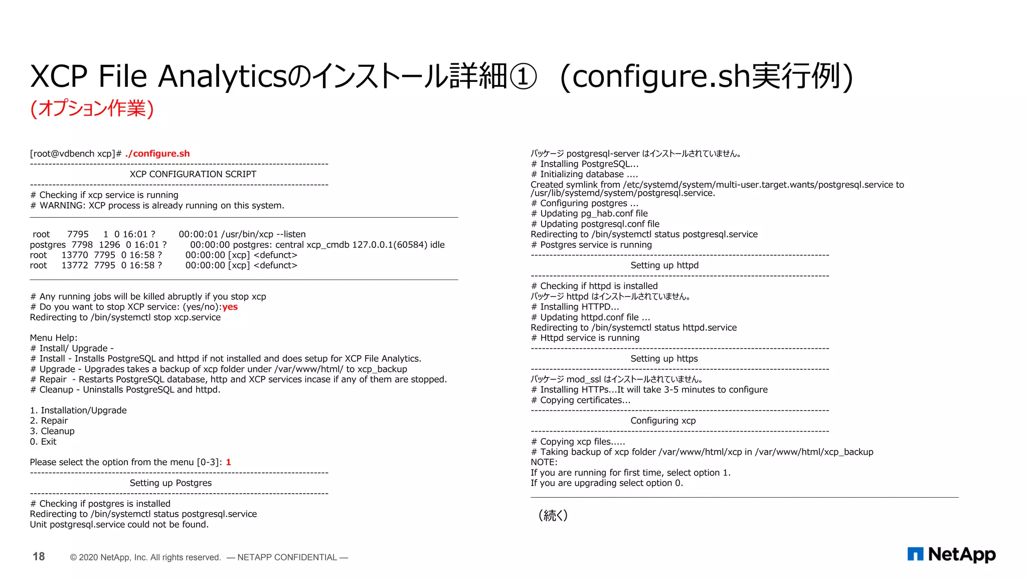 [root@vdbench xcp]# ./configure.sh
--------------------------------------------------------------------------------
XCP CONFIGURATION SCRIPT
--------------------------------------------------------------------------------
# Checking if xcp service is running
# WARNING: XCP process is already running on this system.
________________________________________________________________________________
root 7795 1 0 16:01 ? 00:00:01 /usr/bin/xcp --listen
postgres 7798 1296 0 16:01 ? 00:00:00 postgres: central xcp_cmdb 127.0.0.1(60584) idle
root 13770 7795 0 16:58 ? 00:00:00 [xcp] <defunct>
root 13772 7795 0 16:58 ? 00:00:00 [xcp] <defunct>
________________________________________________________________________________
# Any running jobs will be killed abruptly if you stop xcp
# Do you want to stop XCP service: (yes/no):yes
Redirecting to /bin/systemctl stop xcp.service
Menu Help:
# Install/ Upgrade -
# Install - Installs PostgreSQL and httpd if not installed and does setup for XCP File Analytics.
# Upgrade - Upgrades takes a backup of xcp folder under /var/www/html/ to xcp_backup
# Repair - Restarts PostgreSQL database, http and XCP services incase if any of them are stopped.
# Cleanup - Uninstalls PostgreSQL and httpd.
1. Installation/Upgrade
2. Repair
3. Cleanup
0. Exit
Please select the option from the menu [0-3]: 1
--------------------------------------------------------------------------------
Setting up Postgres
--------------------------------------------------------------------------------
# Checking if postgres is installed
Redirecting to /bin/systemctl status postgresql.service
Unit postgresql.service could not be found.
XCP File Analyticsのインストール詳細① (configure.sh実行例)
パッケージ postgresql-server はインストールされていません。
# Installing PostgreSQL...
# Initializing database ....
Created symlink from /etc/systemd/system/multi-user.target.wants/postgresql.service to
/usr/lib/systemd/system/postgresql.service.
# Configuring postgres ...
# Updating pg_hab.conf file
# Updating postgresql.conf file
Redirecting to /bin/systemctl status postgresql.service
# Postgres service is running
--------------------------------------------------------------------------------
Setting up httpd
--------------------------------------------------------------------------------
# Checking if httpd is installed
パッケージ httpd はインストールされていません。
# Installing HTTPD...
# Updating httpd.conf file ...
Redirecting to /bin/systemctl status httpd.service
# Httpd service is running
--------------------------------------------------------------------------------
Setting up https
--------------------------------------------------------------------------------
パッケージ mod_ssl はインストールされていません。
# Installing HTTPs...It will take 3-5 minutes to configure
# Copying certificates...
--------------------------------------------------------------------------------
Configuring xcp
--------------------------------------------------------------------------------
# Copying xcp files.....
# Taking backup of xcp folder /var/www/html/xcp in /var/www/html/xcp_backup
NOTE:
If you are running for first time, select option 1.
If you are upgrading select option 0.
________________________________________________________________________________
（続く）
(オプション作業)
18 © 2020 NetApp, Inc. All rights reserved. — NETAPP CONFIDENTIAL —
 